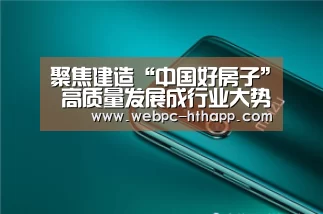 聚焦建造“中国好房子” 高质量发展成行业大势【华体会体育】